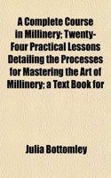A Complete Course in Millinery; Twenty-Four Practical Lessons Detailing the Processes for Mastering the Art of Millinery; A Text Book for