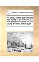 An Essay on the Qualifications and Duties of an Architect, &C. with Some Useful Hints for the Young Architect or Surveyor.