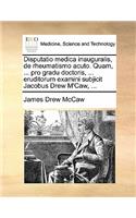 Disputatio Medica Inauguralis, de Rheumatismo Acuto. Quam, ... Pro Gradu Doctoris, ... Eruditorum Examini Subjicit Jacobus Drew m'Caw, ...