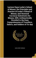 Lecture Upon Locke's School of Money, the Principles and Practice of Locke's School of Money, and Unsound Currency Substitutes for Money, 1695, Arithmetically Unveiled to the Easy Comprehension of Travellers, Sailors, and Soldiers of To-day