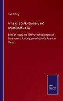 Treatise on Government, and Constitutional Law: Being an Inquiry into the Source and Limitation of Governmental Authority, according to the American Theory