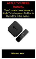 Apple Tv Users Manual: Apple Tv Users Manual: The Complete Users Manual To Apple Tv For A beginners On How To Control The Entire System.