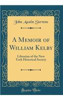 A Memoir of William Kelby: Librarian of the New York Historical Society (Classic Reprint): Librarian of the New York Historical Society (Classic Reprint)