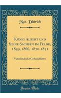 König Albert und Seine Sachsen im Felde, 1849, 1866, 1870-1871: Vaterländische Gedenkblätter (Classic Reprint)