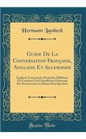 Guide De La Conversation Française, Anglaise Et Allemande: Englisch-Französisch-Deutsches Hilfsbuch Zur Leichten Und Gründlichen Erlernung Der Konversation in Diesen Drei Sprachen (Classic Reprint)