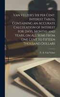 Van Velzer's Six per Cent. Interest Tables, Containing an Accurate Calculation of Interest for Days, Months and Years, on All Sums From One Cent to Fifteen Thousand Dollars