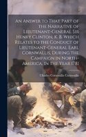 Answer to That Part of the Narrative of Lieutenant-General Sir Henry Clinton, K. B. Which Relates to the Conduct of Lieutenant-General Earl Cornwallis, During the Campaign in North-America, in the Year 1781