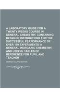 A Laboratory Guide for a Twenty Weeks Course in General Chemistry, Containing Detailed Instructions for the Successful Performance of Over 150 Experiments in General Inorganic Chemistry, and Useful Tables of Reference for Pupil and Teacher
