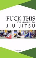 Fuck This I'm Going to Jiu Jitsu: Notebook for Journaling and Training Notes
