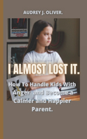 I Almost Lost It: How To Handle Kids With Anger And Become A Happier And Calmer Parent.