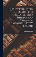 Quis Est Petrus? Seu Qualis Petri Primatus? Liber Theologico-Canonico Catholicus [By W. Frölich].