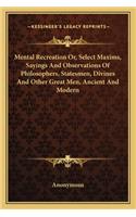 Mental Recreation Or, Select Maxims, Sayings And Observations Of Philosophers, Statesmen, Divines And Other Great Men, Ancient And Modern: (English)