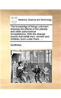 The Knowledge of Things Unknown: Shewing the Effects of the Planets and Other Astronomical Constellations. with the Strange Events That Befall Men, Women and Children, Born Under Th