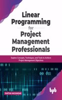Linear Programming for Project Management Professionals: Explore Concepts, Techniques, and Tools to Achieve Project Management Objectives