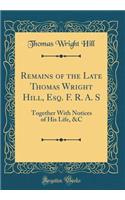 Remains of the Late Thomas Wright Hill, Esq. F. R. A. S: Together with Notices of His Life, &c (Classic Reprint): Together with Notices of His Life, &c (Classic Reprint)