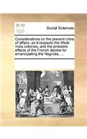 Considerations on the Present Crisis of Affairs, as It Respects the West-India Colonies, and the Probable Effects of the French Decree for Emancipating the Negroes, ...