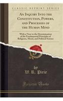 An Inquiry Into the Constitution, Powers, and Processes of the Human Mind: With a View to the Determination of the Fundamental Principles of Religions, Moral, and Political Science (Classic Reprint)