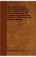 Mind Science Of Christ Jesus; A Treatise On Christian Psychology Showing The Power Of Suggestion And Revealing The Secrets Of Mental And Spiritual Healing