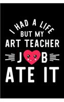 I Had A Life But My Art Teacher Job Ate It: Hilarious & Funny Journal for Art Teacher - Funny Christmas & Birthday Gift Idea for Art Teacher - Art Teacher Notebook - 100 pages 6x9 inches