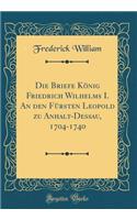 Die Briefe Konig Friedrich Wilhelms I. an Den Fursten Leopold Zu Anhalt-Dessau, 1704-1740 (Classic Reprint)