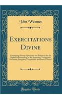 Exercitations Divine: Containing Diverse Questions and Solutions for the Right Understanding of the Scriptures; Proving the Necessitie, Integritie, Perspicuitie, and Sense Thereof (Classic Reprint)