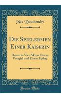 Die Spielereien Einer Kaiserin: Drama in Vier Akten, Einem Vorspiel und Einem Epilog (Classic Reprint)