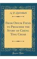 From Opium Fiend to Preacher the Story of Cheng Ting Chiah (Classic Reprint)