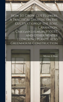 How to Grow cut Flowers. A Practical Treatise on the Cultivation of the Rose, Carnation, Chrysanthemum, Violet, and Other Winter Flowering Plants. Also Greenhouse Construction ..