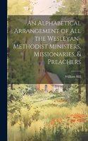 Alphabetical Arrangement of all the Wesleyan-methodist Ministers, Missionaries, & Preachers