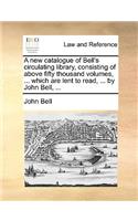 A New Catalogue of Bell's Circulating Library, Consisting of Above Fifty Thousand Volumes, ... Which Are Lent to Read, ... by John Bell, ...