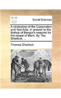 A Vindication of the Corporation and Test Acts. in Answer to the Bishop of Bangor's Reasons for the Repeal of Them. by Tho. Sherlock, ...: (English)