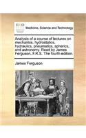 Analysis of a Course of Lectures on Mechanics, Hydrostatics, Hydraulics, Pneumatics, Spherics, and Astronomy. Read by James Ferguson, F.R.S. the Fourth Edition.