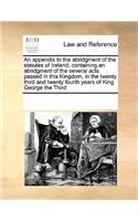 An Appendix to the Abridgment of the Statutes of Ireland; Containing an Abridgment of the Several Acts Passed in This Kingdom, in the Twenty Third and Twenty Fourth Years of King George the Third