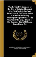 The Revised Ordinances of the City of Sedalia, Missouri, 1894. To Which is Prefixed Provisions of the Constitution of Missouri Affecting Numicipal Corporations. - The Charter of the City. - Rules of the Council. - List of Officers, Franchises, Etc
