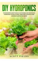 DIY Hydroponics: The Beginner Guide To Building a Sustainable And Inexpensive Hydroponic System at Home. Learn How To Quickly Start Growing Plants In The Water