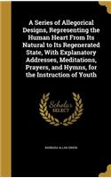 Series of Allegorical Designs, Representing the Human Heart From Its Natural to Its Regenerated State, With Explanatory Addresses, Meditations, Prayers, and Hymns, for the Instruction of Youth