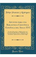 Apuntes Para Una Biblioteca CientÃ­fica EspaÃ±ola del Siglo XVI: Estudios Biograficos Y Bibliograficos de Ciencias Exactas Fisicas Y Naturales Y Sus Inmediatas Aplicaciones En Dicho Siglo (Classic Reprint)