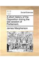 A Short History of the Opposition During the Last Session of Parliament.
