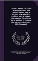 Titan of Chasms; The Grand Canyon of Arizona. the Titan of Chasms, by C.A. Higgins. the Scientific Explorer, by J.W. Powell. the Greatest Thing in the World, by Chas. F. Lummis. Information for Tourists ... 15th Thousand