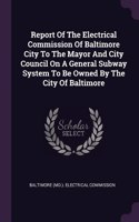 Report Of The Electrical Commission Of Baltimore City To The Mayor And City Council On A General Subway System To Be Owned By The City Of Baltimore