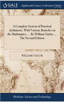 A Complete System of Practical Arithmetic, with Various Branches in the Mathmatics. ... by William Taylor, ... the Second Edition