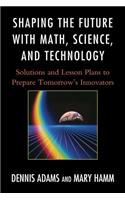 Shaping the Future with Math, Science, and Technology: Solutions and Lesson Plans to Prepare Tomorrows Innovators