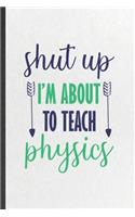 Shut Up I'm About to Teach Physics: Funny Blank Lined Notebook/ Journal For Physics Teacher, Teacher Student Scientist, Inspirational Saying Unique Special Birthday Gift Idea Cute Rule