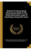 Results Of Astronomical Observations Made At The Royal Observatory, Cape Of Good Hope, During The Years