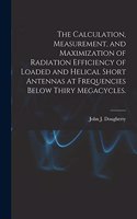 Calculation, Measurement, and Maximization of Radiation Efficiency of Loaded and Helical Short Antennas at Frequencies Below Thiry Megacycles.