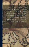 Letters Concerning the Present State of Poland [By J. Lind]. With an Appendix, Containing the Manifestoes of the Courts of Vienna, Petersburgh, and Berlin, and Other Papers