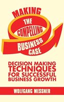 Making the Compelling Business Case: Decision Making Techniques for Successful Business