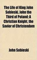 The Life of King John Sobieski, John the Third of Poland; A Christian Knight, the Savior of Christendom: (English)