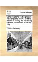 Considerations on the Present State of Public Affairs, and the Means of Raising the Necessary Supplies. by William Pulteney, Esq.