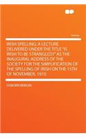 Irish Spelling; A Lecture Delivered Under the Title "is Irish to Be Strangled?" as the Inaugural Address of the Society for the Simplification of the Spelling of Irish on the 15th of November, 1910